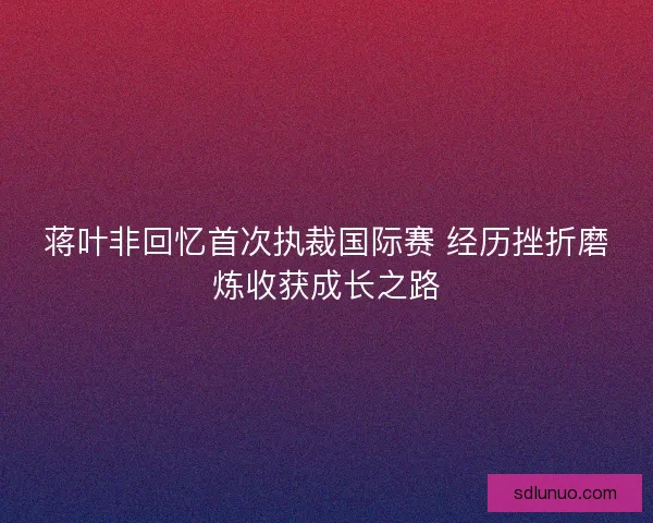 蒋叶非回忆首次执裁国际赛 经历挫折磨炼收获成长之路