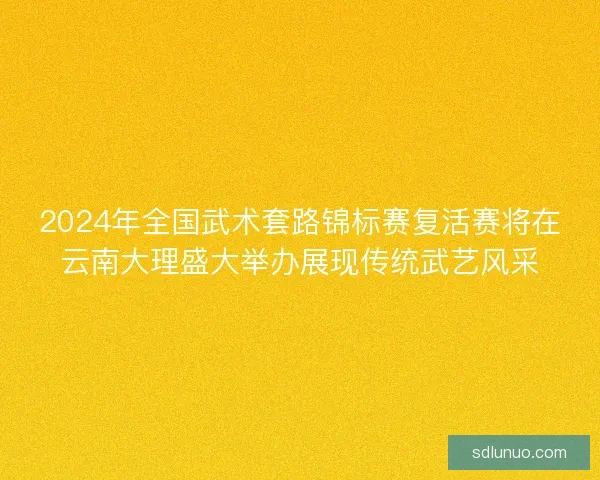 2024年全国武术套路锦标赛复活赛将在云南大理盛大举办展现传统武艺风采