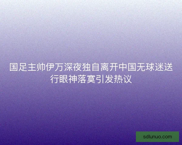 国足主帅伊万深夜独自离开中国无球迷送行眼神落寞引发热议