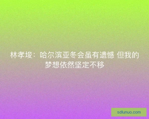 林孝埈：哈尔滨亚冬会虽有遗憾 但我的梦想依然坚定不移