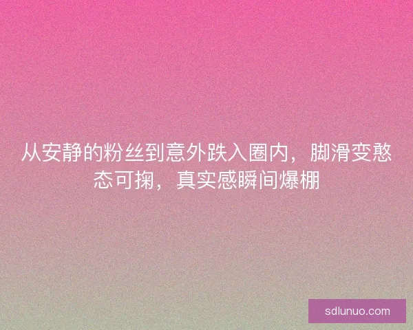 从安静的粉丝到意外跌入圈内，脚滑变憨态可掬，真实感瞬间爆棚