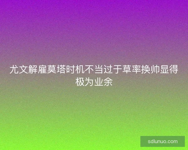 尤文解雇莫塔时机不当过于草率换帅显得极为业余
